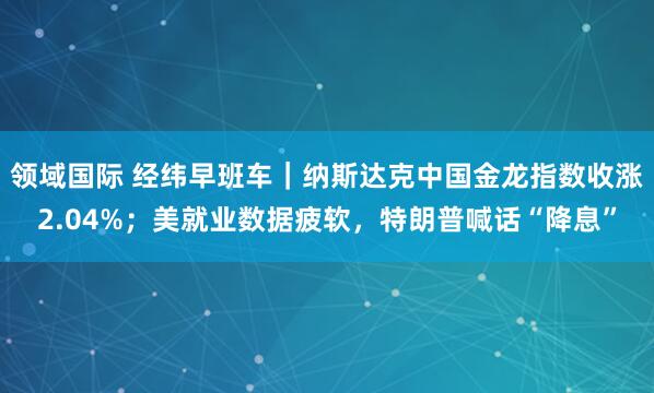 领域国际 经纬早班车｜纳斯达克中国金龙指数收涨2.04%；美就业数据疲软，特朗普喊话“降息”