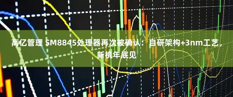 高亿管理 SM8845处理器再次被确认：自研架构+3nm工艺，新机年底见
