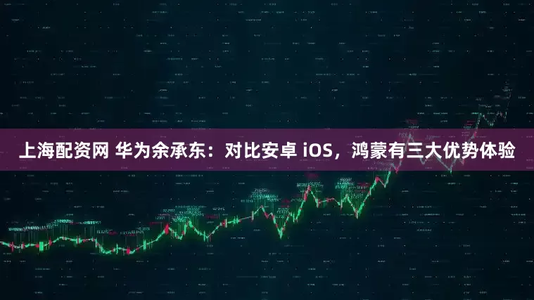 上海配资网 华为余承东：对比安卓 iOS，鸿蒙有三大优势体验