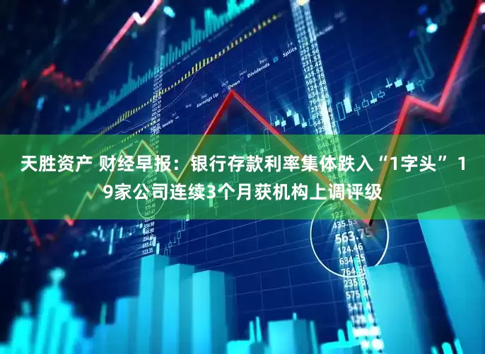 天胜资产 财经早报：银行存款利率集体跌入“1字头” 19家公司连续3个月获机构上调评级