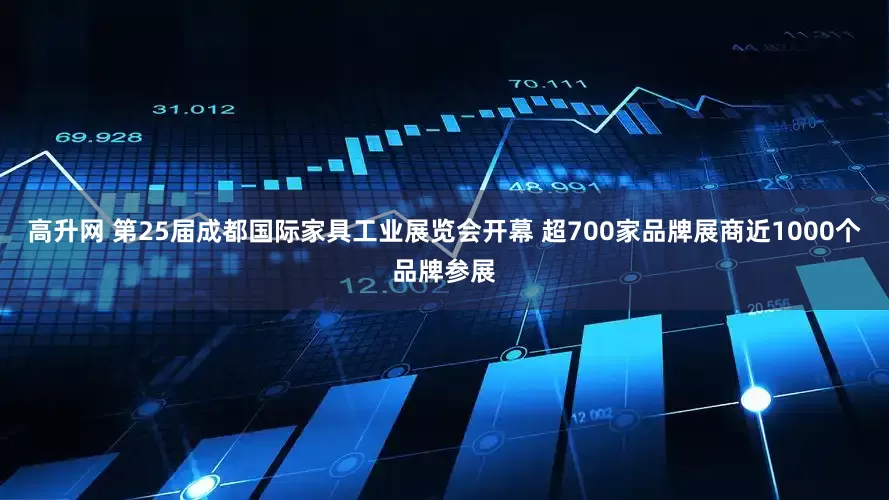 高升网 第25届成都国际家具工业展览会开幕 超700家品牌展商近1000个品牌参展