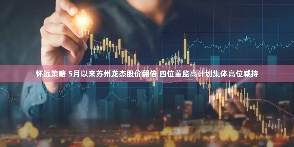 怀远策略 5月以来苏州龙杰股价翻倍 四位董监高计划集体高位减持