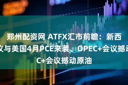 郑州配资网 ATFX汇市前瞻：新西兰决议与美国4月PCE来袭、OPEC+会议撼动原油