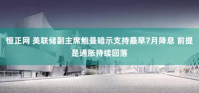 恒正网 美联储副主席鲍曼暗示支持最早7月降息 前提是通胀持续回落