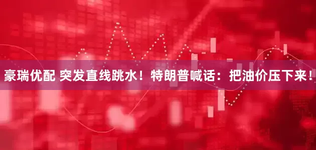 豪瑞优配 突发直线跳水！特朗普喊话：把油价压下来！