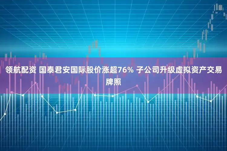 领航配资 国泰君安国际股价涨超76% 子公司升级虚拟资产交易牌照