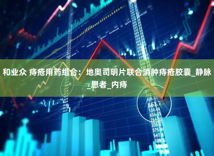 和业众 痔疮用药组合：地奥司明片联合消肿痔疮胶囊_静脉_患者_内痔