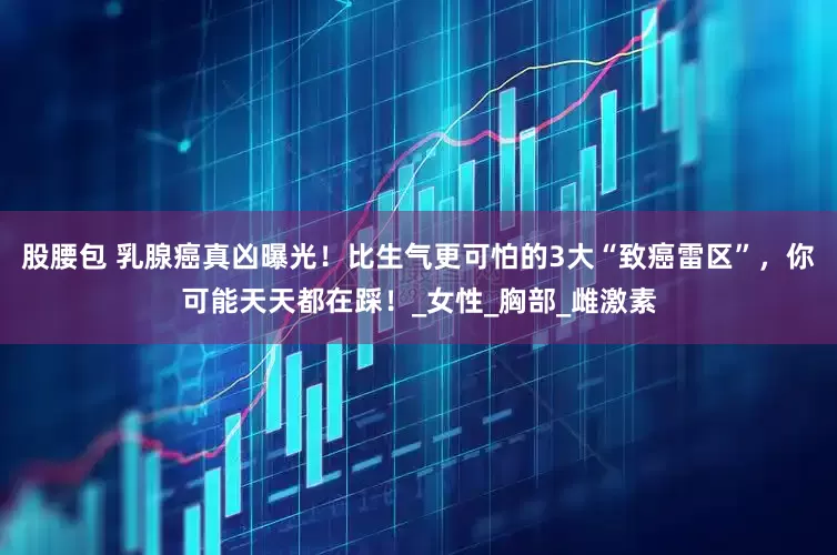 股腰包 乳腺癌真凶曝光！比生气更可怕的3大“致癌雷区”，你可能天天都在踩！_女性_胸部_雌激素