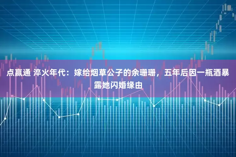 点赢通 淬火年代：嫁给烟草公子的余珊珊，五年后因一瓶酒暴露她闪婚缘由