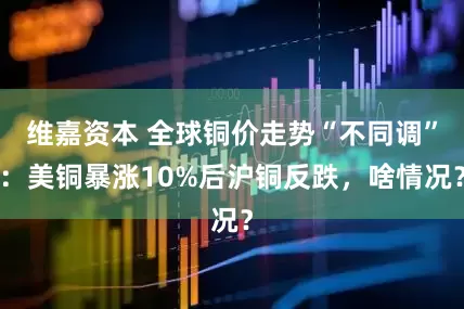 维嘉资本 全球铜价走势“不同调”：美铜暴涨10%后沪铜反跌，啥情况？