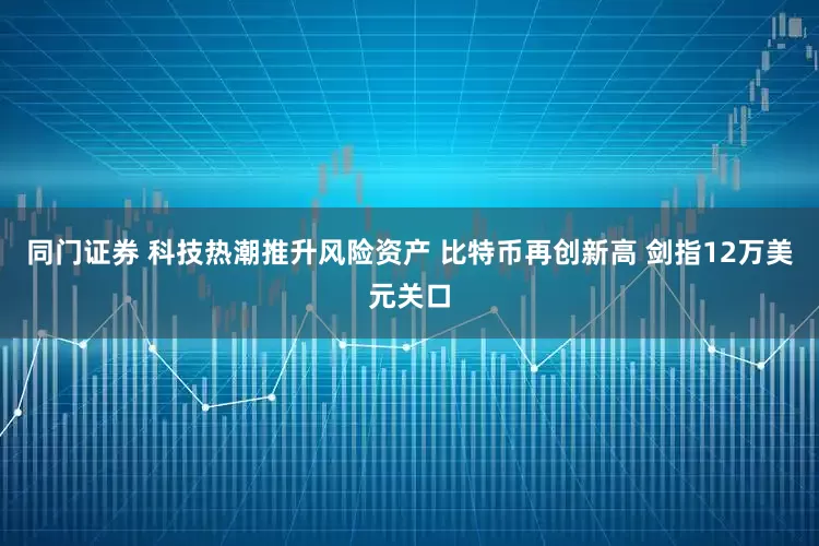 同门证券 科技热潮推升风险资产 比特币再创新高 剑指12万美元关口