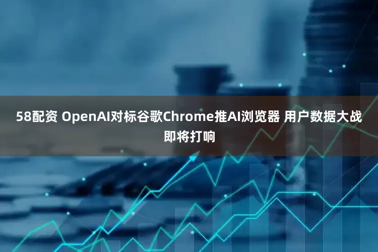 58配资 OpenAI对标谷歌Chrome推AI浏览器 用户数据大战即将打响