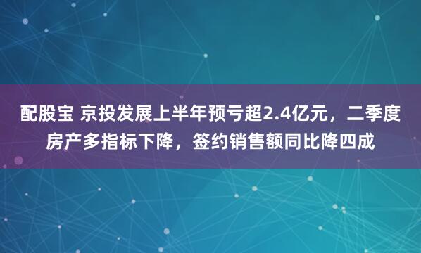 配股宝 京投发展上半年预亏超2.4亿元，二季度房产多指标下降，签约销售额同比降四成
