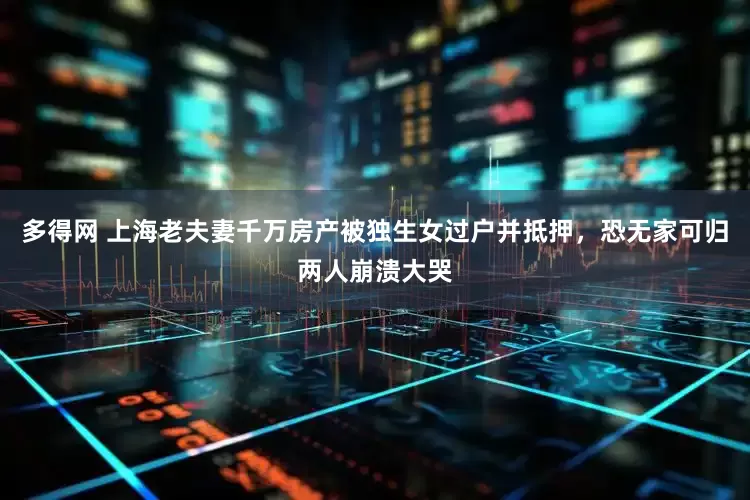 多得网 上海老夫妻千万房产被独生女过户并抵押，恐无家可归两人崩溃大哭