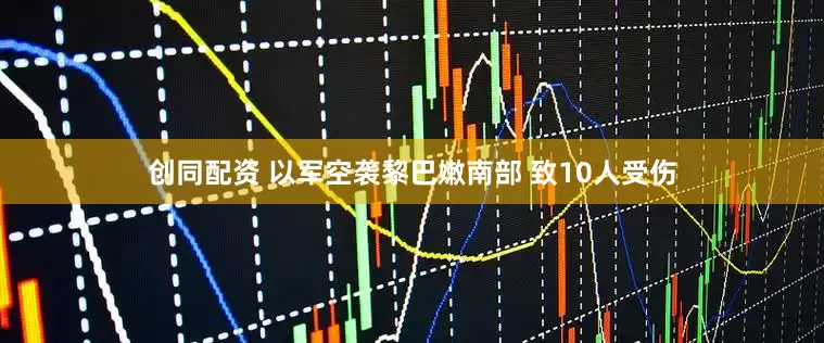 创同配资 以军空袭黎巴嫩南部 致10人受伤