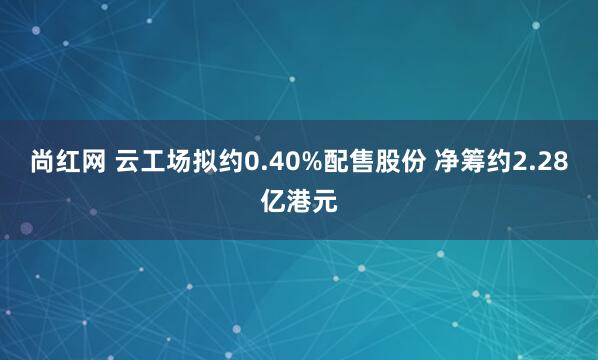 尚红网 云工场拟约0.40%配售股份 净筹约2.28亿港元