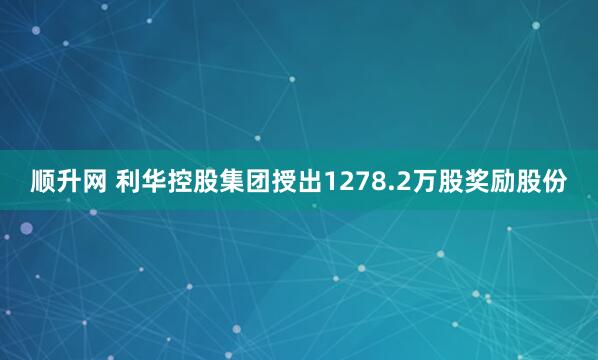 顺升网 利华控股集团授出1278.2万股奖励股份