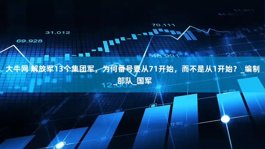 大牛网 解放军13个集团军，为何番号要从71开始，而不是从1开始？_编制_部队_国军