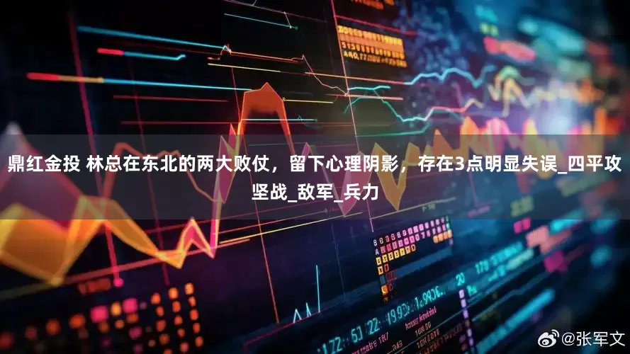 鼎红金投 林总在东北的两大败仗，留下心理阴影，存在3点明显失误_四平攻坚战_敌军_兵力