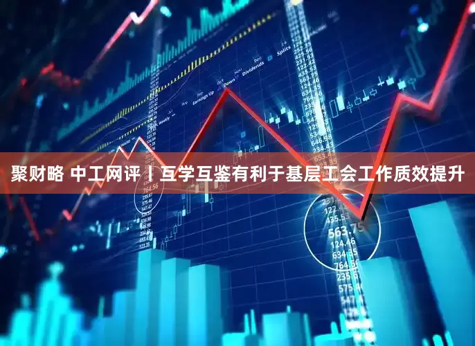 聚财略 中工网评丨互学互鉴有利于基层工会工作质效提升