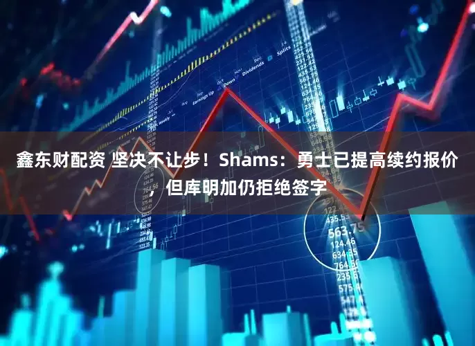 鑫东财配资 坚决不让步！Shams：勇士已提高续约报价，但库明加仍拒绝签字