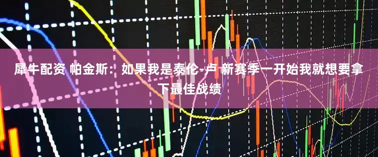 犀牛配资 帕金斯：如果我是泰伦-卢 新赛季一开始我就想要拿下最佳战绩