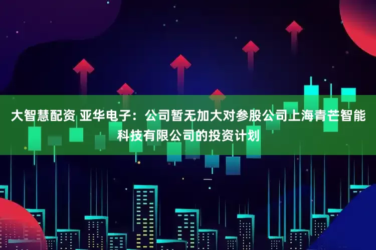 大智慧配资 亚华电子：公司暂无加大对参股公司上海青芒智能科技有限公司的投资计划