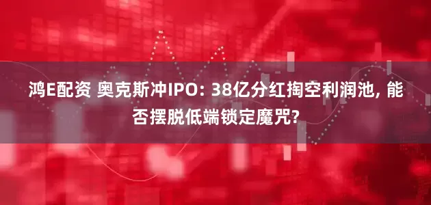 鸿E配资 奥克斯冲IPO: 38亿分红掏空利润池, 能否摆脱低端锁定魔咒?