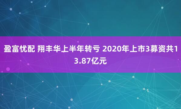 盈富忧配 翔丰华上半年转亏 2020年上市3募资共13.87亿元