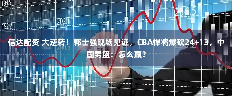 信达配资 大逆转！郭士强现场见证，CBA悍将爆砍24+13，中国男篮：怎么赢？