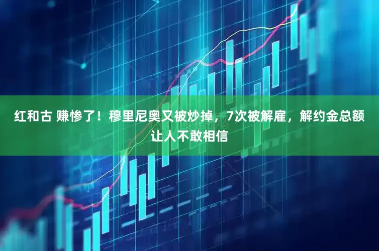 红和古 赚惨了！穆里尼奥又被炒掉，7次被解雇，解约金总额让人不敢相信