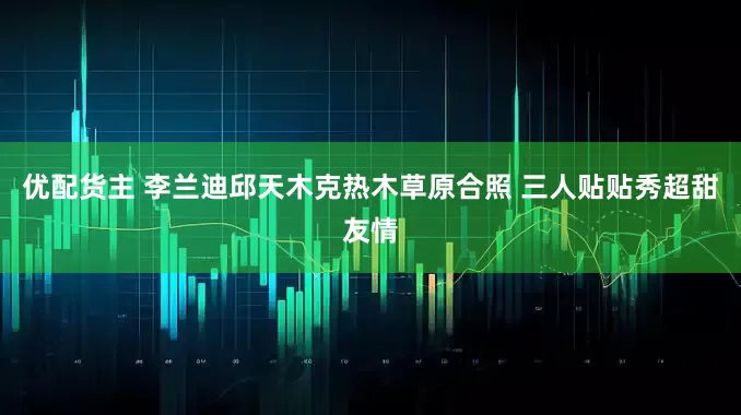 优配货主 李兰迪邱天木克热木草原合照 三人贴贴秀超甜友情