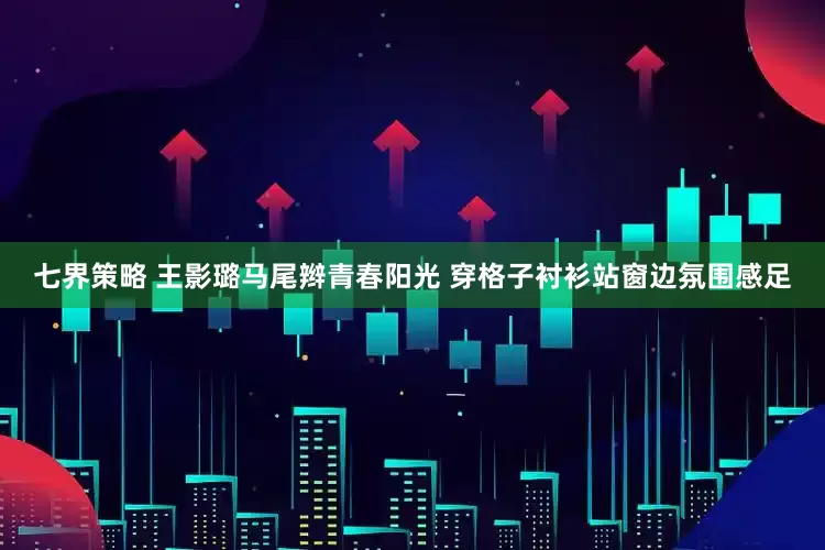 七界策略 王影璐马尾辫青春阳光 穿格子衬衫站窗边氛围感足