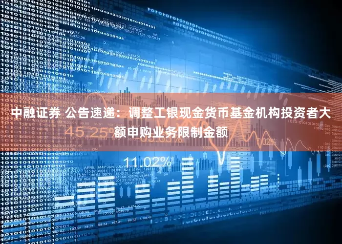 中融证券 公告速递：调整工银现金货币基金机构投资者大额申购业务限制金额