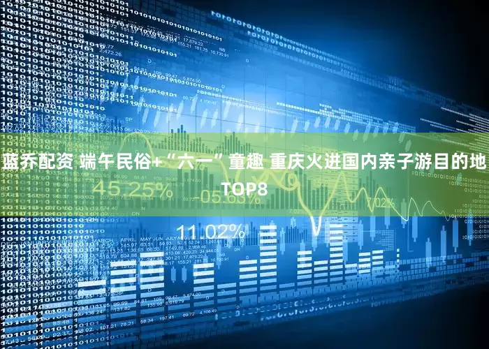 蓝乔配资 端午民俗+“六一”童趣 重庆火进国内亲子游目的地TOP8