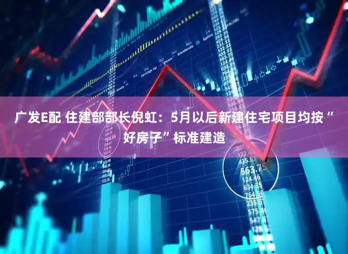 广发E配 住建部部长倪虹：5月以后新建住宅项目均按“好房子”标准建造