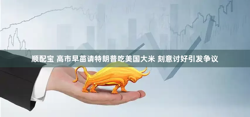 顺配宝 高市早苗请特朗普吃美国大米 刻意讨好引发争议