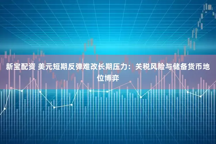 新宝配资 美元短期反弹难改长期压力：关税风险与储备货币地位博弈