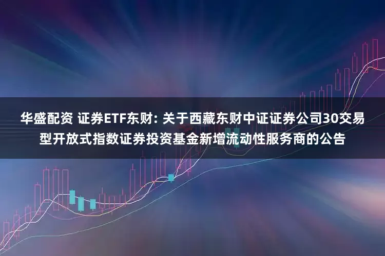 华盛配资 证券ETF东财: 关于西藏东财中证证券公司30交易型开放式指数证券投资基金新增流动性服务商的公告