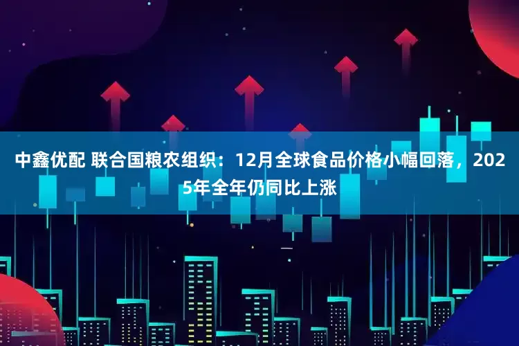 中鑫优配 联合国粮农组织：12月全球食品价格小幅回落，2025年全年仍同比上涨