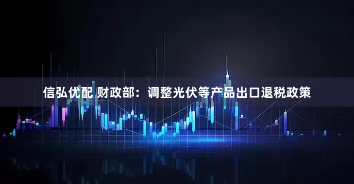 信弘优配 财政部：调整光伏等产品出口退税政策