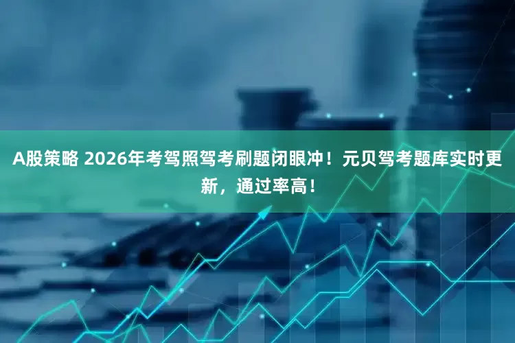 A股策略 2026年考驾照驾考刷题闭眼冲！元贝驾考题库实时更新，通过率高！