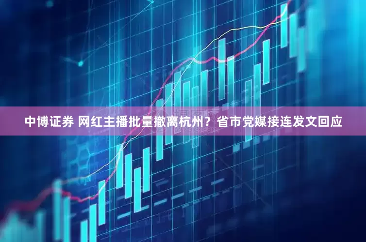 中博证券 网红主播批量撤离杭州？省市党媒接连发文回应