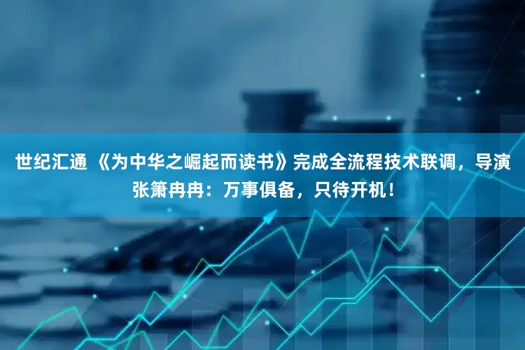 世纪汇通 《为中华之崛起而读书》完成全流程技术联调，导演张箫冉冉：万事俱备，只待开机！
