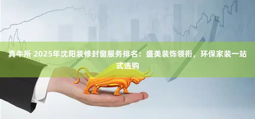 真牛所 2025年沈阳装修封窗服务排名：盛美装饰领衔，环保家装一站式选购