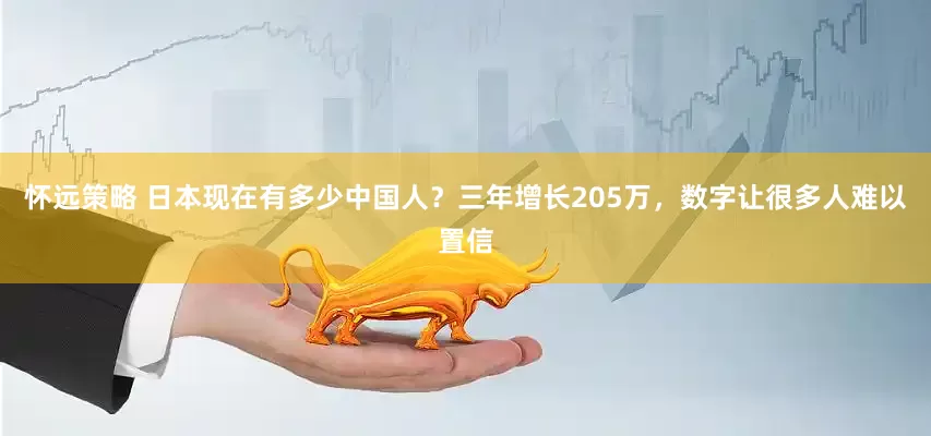 怀远策略 日本现在有多少中国人？三年增长205万，数字让很多人难以置信