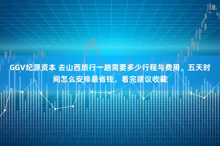 GGV纪源资本 去山西旅行一趟需要多少行程与费用，五天时间怎么安排最省钱，看完建议收藏
