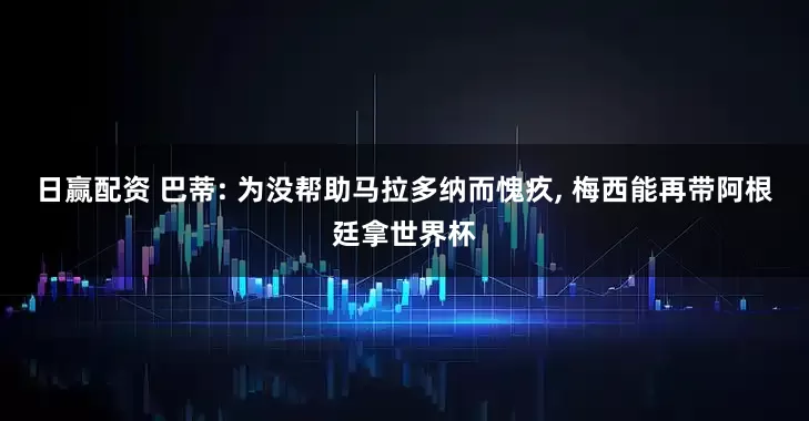 日赢配资 巴蒂: 为没帮助马拉多纳而愧疚, 梅西能再带阿根廷拿世界杯