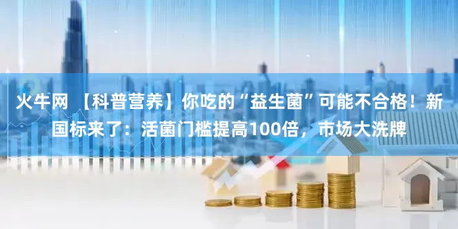 火牛网 【科普营养】你吃的“益生菌”可能不合格！新国标来了：活菌门槛提高100倍，市场大洗牌